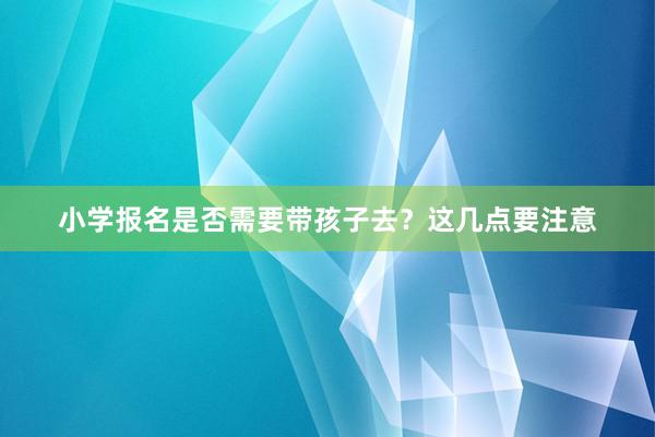 小学报名是否需要带孩子去？这几点要注意