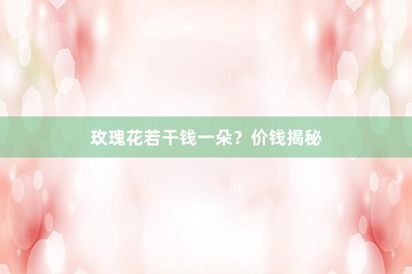 玫瑰花若干钱一朵？价钱揭秘