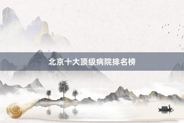 北京十大顶级病院排名榜