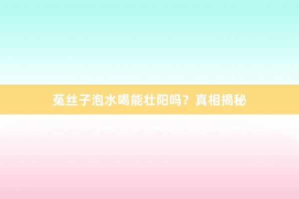 菟丝子泡水喝能壮阳吗？真相揭秘