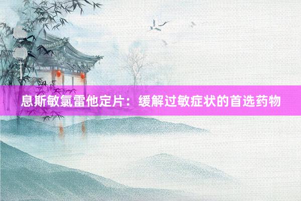 息斯敏氯雷他定片：缓解过敏症状的首选药物