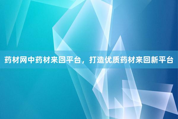 药材网中药材来回平台，打造优质药材来回新平台