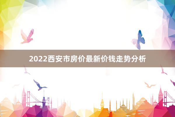 2022西安市房价最新价钱走势分析